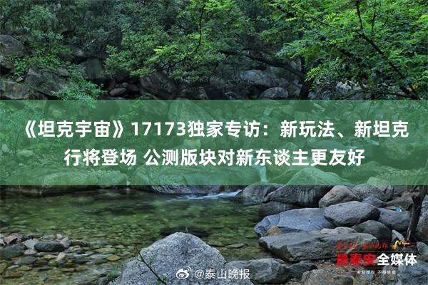 《坦克宇宙》17173独家专访：新玩法、新坦克行将登场 公测版块对新东谈主更友好