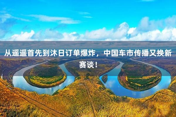 从遥遥首先到沐日订单爆炸，中国车市传播又换新赛谈！