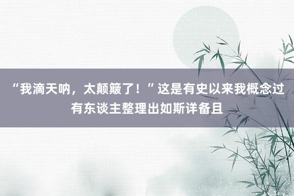 “我滴天呐,太颠簸了!”这是有史以来我概念过有东谈主整理出如斯详备且