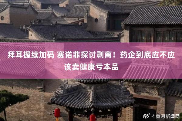 拜耳握续加码 赛诺菲探讨剥离！药企到底应不应该卖健康亏本品