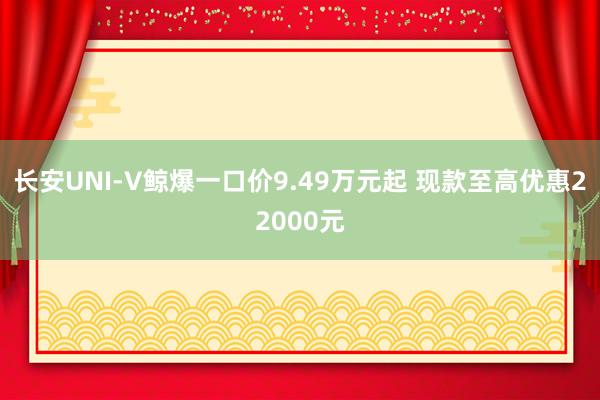 长安UNI-V鲸爆一口价9.49万元起 现款至高优惠22000元