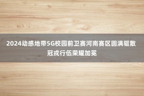 2024动感地带5G校园前卫赛河南赛区圆满驱散 冠戎行伍荣耀加冕