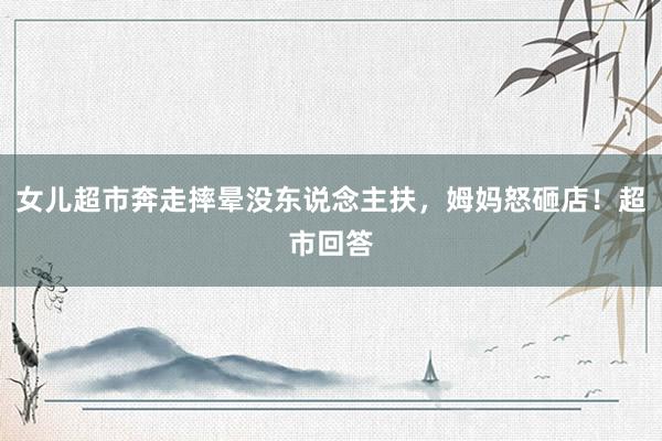 女儿超市奔走摔晕没东说念主扶，姆妈怒砸店！超市回答