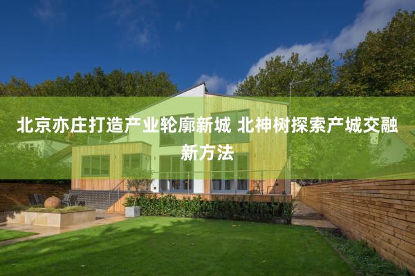 北京亦庄打造产业轮廓新城 北神树探索产城交融新方法