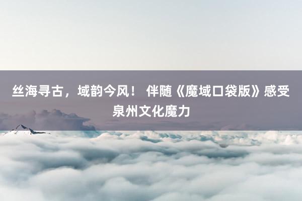 丝海寻古，域韵今风！ 伴随《魔域口袋版》感受泉州文化魔力