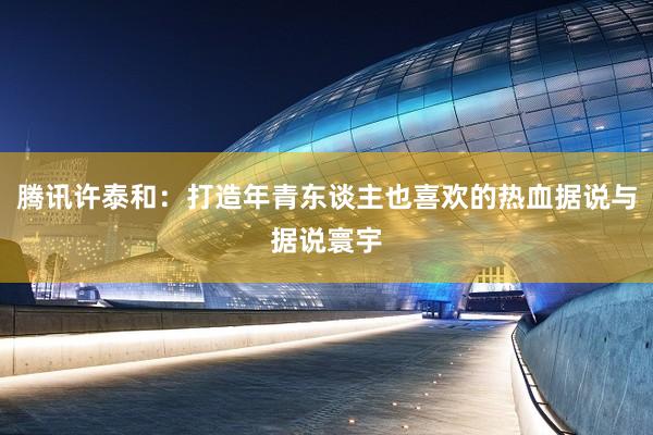 腾讯许泰和：打造年青东谈主也喜欢的热血据说与据说寰宇