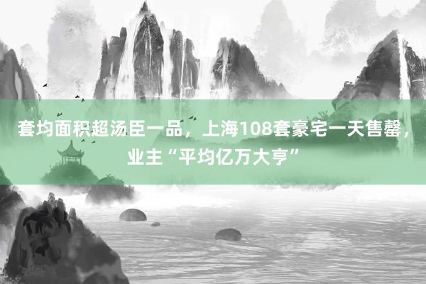 套均面积超汤臣一品，上海108套豪宅一天售罄，业主“平均亿万大亨”
