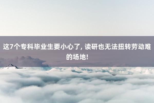 这7个专科毕业生要小心了, 读研也无法扭转劳动难的场地!